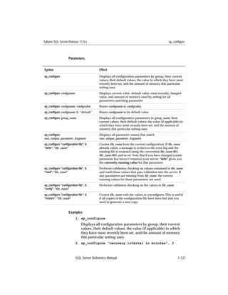 Sybase SQL Server Release 11.0.x                                                              sp_configure



                   Parameters


Syntax                                  Effect
sp_conﬁgure                             Displays all conﬁguration parameters by group, their current
                                        values, their default values, the value to which they have most
                                        recently been set, and the amount of memory this particular
                                        setting uses.
sp_conﬁgure conﬁgname                   Displays current value, default value, most recently changed
                                        value, and amount of memory used by setting for all
                                        parameters matching parameter.
sp_conﬁgure conﬁgname, conﬁgvalue       Resets conﬁgname to conﬁgvalue.
sp_conﬁgure conﬁgname, 0, “default”     Resets conﬁgname to its default value
sp_conﬁgure group_name                  Displays all conﬁguration parameters in group_name, their
                                        current values, their default values, the value (if applicable) to
                                        which they have most recently been set, and the amount of
                                        memory this particular setting uses.
sp_conﬁgure                             Displays all parameter names that match
non_unique_parameter_fragment           non_unique_parameter_fragment.
sp_conﬁgure "conﬁguration ﬁle", 0,      Creates ﬁle_name from the current conﬁguration. If ﬁle_name
"write", "ﬁle_name"                     already exists, a message is written to the error log and the
                                        existing ﬁle is renamed using the convention ﬁle_name.001,
                                        ﬁle_name.002, and so on. Note that if you have changed a static
                                        parameter but haven’t restarted your server, "write" gives you
                                        the currently running value for that parameter.
sp_conﬁgure "conﬁguration ﬁle", 0,      Performs validation checking on values contained in ﬁle_name
"read", "ﬁle_name"                      and reads those values that pass validation into the server. If
                                        any parameters are missing from ﬁle_name, the current
                                        running values for those parameters are used.
sp_conﬁgure "conﬁguration ﬁle", 0,      Performs validation checking on the values in ﬁle_name.
"verify", "ﬁle_name"
sp_conﬁgure "conﬁguration ﬁle", 0,      Creates ﬁle_name with the values in sysconﬁgures. This is useful
"restore", "ﬁle_name"                   if all copies of the conﬁguration ﬁle have been lost and you
                                        need to generate a new copy.


                   Examples
                        1. sp_configure
                             Displays all conﬁguration parameters by group, their current
                             values, their default values, the value (if applicable) to which
                             they have most recently been set, and the amount of memory
                             this particular setting uses.
                        2. sp_configure "recovery interval in minutes", 3



                        SQL Server Reference Manual                                                  1-127
 