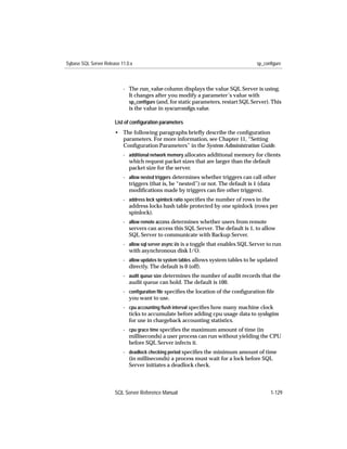 Sybase SQL Server Release 11.0.x                                                       sp_configure



                           - The run_value column displays the value SQL Server is using.
                             It changes after you modify a parameter’s value with
                             sp_conﬁgure (and, for static parameters, restart SQL Server). This
                             is the value in syscurconﬁgs.value.

                       List of conﬁguration parameters
                       • The following paragraphs brieﬂy describe the conﬁguration
                         parameters. For more information, see Chapter 11, “Setting
                         Conﬁguration Parameters” in the System Administration Guide.
                           - additional network memory allocates additional memory for clients
                             which request packet sizes that are larger than the default
                             packet size for the server.
                           - allow nested triggers determines whether triggers can call other
                             triggers (that is, be “nested”) or not. The default is 1 (data
                             modiﬁcations made by triggers can ﬁre other triggers).
                           - address lock spinlock ratio speciﬁes the number of rows in the
                             address locks hash table protected by one spinlock (rows per
                             spinlock).
                           - allow remote access determines whether users from remote
                             servers can access this SQL Server. The default is 1, to allow
                             SQL Server to communicate with Backup Server.
                           - allow sql server async i/o is a toggle that enables SQL Server to run
                             with asynchronous disk I/O.
                           - allow updates to system tables allows system tables to be updated
                             directly. The default is 0 (off).
                           - audit queue size determines the number of audit records that the
                             audit queue can hold. The default is 100.
                           - conﬁguration ﬁle speciﬁes the location of the conﬁguration ﬁle
                             you want to use.
                           - cpu accounting ﬂush interval speciﬁes how many machine clock
                             ticks to accumulate before adding cpu usage data to syslogins
                             for use in chargeback accounting statistics.
                           - cpu grace time speciﬁes the maximum amount of time (in
                             milliseconds) a user process can run without yielding the CPU
                             before SQL Server infects it.
                           - deadlock checking period speciﬁes the minimum amount of time
                             (in milliseconds) a process must wait for a lock before SQL
                             Server initiates a deadlock check.



                       SQL Server Reference Manual                                           1-129
 