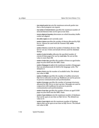 sp_configure                                              Sybase SQL Server Release 11.0.x



                  - max network packet size sets the maximum network packet size
                    that a client program can request.
                  - max number of network listeners speciﬁes the maximum number of
                    network listeners that can be open at one time.
                  - memory alignment boundary determines on which boundary buffer
                    caches are aligned.
                  - min online engines is not currently used.
                  - number of alarms speciﬁes the number of alarms allocated by SQL
                    Server. Alarms are used with the Transact-SQL waitfor
                    command.
                  - number of devices controls the number of database devices SQL
                    Server can use. It does not include devices used for database
                    dumps.
                  - number of extent i/o buffers allocates the speciﬁed number of
                    extents (8 data pages) for use by create index. Do not set this
                    value to more than 100.
                  - number of index trips speciﬁes the number of times an aged index
                    page recycles itself onto the MRU chain.
                  - number of languages in cache is the maximum number of languages
                    that can simultaneously be held in the language cache. The
                    default is 3.
                  - number of locks sets the number of available locks. The default
                    run value is 5000.
                  - number of mailboxes speciﬁes the number of mailbox structures
                    SQL Server allocates on start-up. Mailboxes are use for process-
                    to-process communication and synchronization.
                  - number of messages speciﬁes the number of message structures
                    allocated by SQL Server at start-up time. Messages are used in
                    conjunction with mailboxes for process-to-process
                    communication and synchronization.
                  - number of oam trips speciﬁes the number of times an aged OAM
                    page recycles itself onto the MRU chain.
                  - number of open databases sets the maximum number of databases
                    that can be open at one time on SQL Server. The default run
                    value is 12.
                  - number of open objects sets the maximum number of database
                    objects that can be open at one time on SQL Server. The default
                    run value is 500.



1-132          System Procedures
 