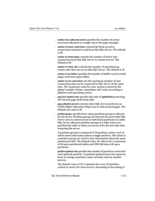 Sybase SQL Server Release 11.0.x                                                       sp_configure



                           - number of pre-allocated extents speciﬁes the number of extent
                             structures allocated in a single trip to the page manager.
                           - number of remote connections controls the limit on active
                             connections initiated to and from this SQL Server. The default
                             is 20.
                           - number of remote logins controls the number of active user
                             connections from this SQL Server to remote servers. The
                             default is 20.
                           - number of remote sites controls the number of simultaneous
                             remote sites that can access this SQL Server. The default is 10.
                           - number of sort buffers speciﬁes the number of buffers used to hold
                             pages read from input tables.
                           - number of user connections sets the maximum number of user
                             connections that can be connected to SQL Server at the same
                             time. The maximum value for your system is stored in the
                             global variable @@max_connections, and varies according to
                             platform and operating system.
                           - page lock spinlock ratio speciﬁes the ratio of spinlocks protecting
                             the internal page locks hash table.
                           - page utilization percent controls when SQL Server performs an
                             OAM (Object Allocation Map) scan to ﬁnd unused pages. The
                             default run value is 95.
                           - partition groups speciﬁes how many partition groups to allocate
                             for the server. Partition groups are internal structures that SQL
                             Server uses to control access to individual partitions of a table.
                             SQL Server allocates partition groups to a table when you
                             partition the table or when you access it for the ﬁrst time after
                             restarting the server.
                              A partition group is composed of 16 partition caches, each of
                              which stores information about a single partition. All caches in
                              a partition group are used to store information about the same
                              partitioned table. The default value, 64, allows for a maximum
                              of 64 open partitioned tables and 1024 (64 times 16) open
                              partitions.
                           - partition spinlock ratio speciﬁes the number of partition caches that
                             each spinlock protects. A partition spinlock prevents a process
                             from accessing a partition cache currently used by another
                             process.
                              The default value of 32 (1 spinlock for every 32 partition
                              caches) is correct for most servers. Increasing or decreasing it


                       SQL Server Reference Manual                                           1-133
 