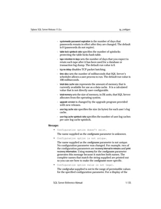 Sybase SQL Server Release 11.0.x                                                      sp_configure



                           - systemwide password expiration is the number of days that
                             passwords remain in effect after they are changed. The default
                             is 0 (passwords do not expire).
                           - table lock spinlock ratio speciﬁes the number of spinlocks
                             protecting the table locks hash table.
                           - tape retention in days sets the number of days that you expect to
                             retain each tape after it has been used for a database or
                             transaction log dump. The default run value is 0.
                           - tcp no delay disables TCP packet batching.
                           - time slice sets the number of milliseconds that SQL Server’s
                             scheduler allows a user process to run. The default run value is
                             100 milliseconds.
                           - total data cache size represents the amount of memory that is
                             currently available for use as a data cache. It is a calculated
                             value that is not directly user-conﬁgurable.
                           - total memory sets the size of memory, in 2K units, that SQL Server
                             allocates from the operating system.
                           - upgrade version is changed by the upgrade program provided
                             with new releases.
                           - user log cache size speciﬁes the size (in bytes) for each user’s log
                             cache.
                           - user log cache spinlock ratio speciﬁes the number of user log caches
                             per user log cache spinlock.

                  Messages
                       • Configuration option doesn’t exist.
                           The name supplied as the conﬁgname parameter is unknown.
                       • Configuration option is not unique.
                           The name supplied as the conﬁgname parameter is not unique.
                           No conﬁguration parameter was changed. For example, two of
                           the conﬁguration parameters are recovery interval in minutes and print
                           recovery information. Using recovery for the conﬁgname parameter
                           generates this message because it matches both names. The
                           complete names that match the string supplied are printed out
                           so you can see how to make the conﬁgname more speciﬁc.
                       • Configuration option value is not legal.
                           The conﬁgvalue supplied is not in the range of permissible values
                           for the speciﬁed conﬁguration parameter. For a display of the



                       SQL Server Reference Manual                                          1-135
 