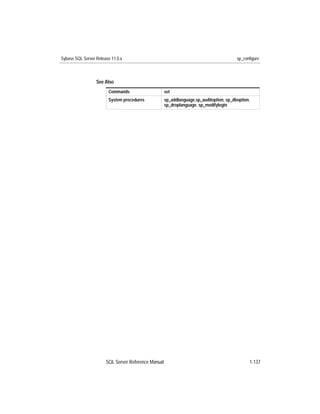 Sybase SQL Server Release 11.0.x                                                         sp_configure



                  See Also
                        Commands                     set
                        System procedures            sp_addlanguage,sp_auditoption, sp_dboption,
                                                     sp_droplanguage, sp_modifylogin




                       SQL Server Reference Manual                                             1-137
 