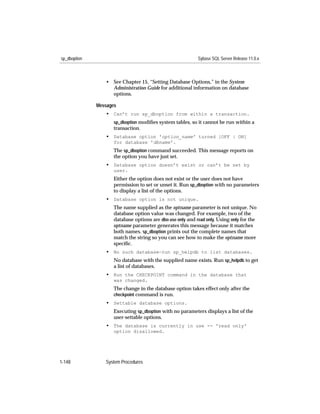 sp_dboption                                                 Sybase SQL Server Release 11.0.x



                 • See Chapter 15, “Setting Database Options,” in the System
                   Administration Guide for additional information on database
                   options.

              Messages
                 • Can’t run sp_dboption from within a transaction.
                     sp_dboption modiﬁes system tables, so it cannot be run within a
                     transaction.
                 • Database option 'option_name' turned [OFF | ON]
                     for database 'dbname'.
                     The sp_dboption command succeeded. This message reports on
                     the option you have just set.
                 • Database option doesn’t exist or can’t be set by
                     user.
                     Either the option does not exist or the user does not have
                     permission to set or unset it. Run sp_dboption with no parameters
                     to display a list of the options.
                 • Database option is not unique.
                     The name supplied as the optname parameter is not unique. No
                     database option value was changed. For example, two of the
                     database options are dbo use only and read only. Using only for the
                     optname parameter generates this message because it matches
                     both names. sp_dboption prints out the complete names that
                     match the string so you can see how to make the optname more
                     speciﬁc.
                 • No such database—run sp_helpdb to list databases.
                     No database with the supplied name exists. Run sp_helpdb to get
                     a list of databases.
                 • Run the CHECKPOINT command in the database that
                     was changed.
                     The change in the database option takes effect only after the
                     checkpoint command is run.
                 • Settable database options.
                     Executing sp_dboption with no parameters displays a list of the
                     user-settable options.
                 • The database is currently in use -- 'read only'
                     option disallowed.




1-148            System Procedures
 