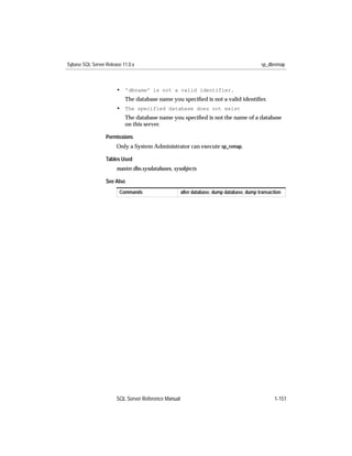 Sybase SQL Server Release 11.0.x                                                          sp_dbremap



                       • 'dbname' is not a valid identifier.
                           The database name you speciﬁed is not a valid identiﬁer.
                       • The specified database does not exist
                           The database name you speciﬁed is not the name of a database
                           on this server.

                  Permissions
                       Only a System Administrator can execute sp_remap.

                  Tables Used
                       master.dbo.sysdatabases, sysobjects

                  See Also
                        Commands                     alter database, dump database, dump transaction




                       SQL Server Reference Manual                                               1-151
 