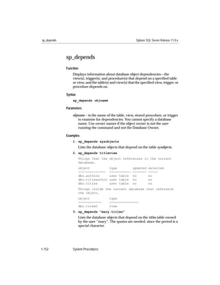 sp_depends                                                  Sybase SQL Server Release 11.0.x




             sp_depends
             Function
                 Displays information about database object dependencies—the
                 view(s), trigger(s), and procedure(s) that depend on a speciﬁed table
                 or view, and the table(s) and view(s) that the speciﬁed view, trigger, or
                 procedure depends on.

             Syntax
                 sp_depends objname

             Parameters

                 objname – is the name of the table, view, stored procedure, or trigger
                     to examine for dependencies. You cannot specify a database
                     name. Use owner names if the object owner is not the user
                     running the command and not the Database Owner.

             Examples
                 1. sp_depends sysobjects
                      Lists the database objects that depend on the table sysobjects.
                 2. sp_depends titleview
                      Things that the object references in the current
                      database.
                      object              type            updated    selected
                      --------------      -----------     -------    -----
                      dbo.authors         user table      no         no
                      dbo.titleauthor     user table      no         no
                      dbo.titles          user table      no         no
                      Things inside the current database that reference
                      the object.
                      object              type
                      ------------        ---------------
                      dbo.tview2          view
                 3. sp_depends "mary.titles"
                      Lists the database objects that depend on the titles table owned
                      by the user “mary”. The quotes are needed, since the period is a
                      special character.




1-152            System Procedures
 
