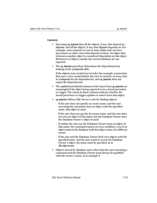 Sybase SQL Server Release 11.0.x                                                     sp_depends



                  Comments
                       • Executing sp_depends lists all the objects, if any, that depend on
                         objname, and all the objects, if any, that objname depends on. For
                         example, views depend on one or more tables and can have
                         procedures or other views that depend on them. An object that
                         references another object is considered dependent on that object.
                         References to objects outside the current database are not
                         reported.
                       • The sp_depends procedure determines the dependencies by
                         looking at the sysdepends table.
                           If the objects were created out of order (for example, a procedure
                           that uses a view created before the view is created), no rows exist
                           in sysdepends for the dependencies, and sp_depends does not
                           report the dependencies.
                       • The updated and selected columns in the report from sp_depends are
                         meaningful if the object being reported on is a stored procedure
                         or trigger. The values in these columns indicate whether the
                         stored procedure or trigger updates or selects from that object.
                       • sp_depends follows SQL Server’s rule for ﬁnding objects:
                           - If the user does not specify an owner name, and the user
                             executing the command owns an object with the speciﬁed
                             name, that object is used.
                           - If the user does not specify an owner name, and the user does
                             not own an object of that name, but the Database Owner does,
                             the Database Owner’s object is used.
                           - If neither the user nor the Database Owner owns an object of
                             that name, the command reports an error condition, even if an
                             object exists in the database with that object name, but different
                             owner.
                           - If the user and the Database Owner both own objects with the
                             speciﬁed name, and the user wants to access the Database
                             Owner’s object, the name must be speciﬁed, as in
                             dbo.objectname.
                       • Objects owned by database users other than the user executing a
                         command and the Database Owner must always be qualiﬁed
                         with the owner’s name, as in example 3.




                       SQL Server Reference Manual                                        1-153
 