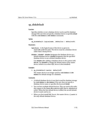 Sybase SQL Server Release 11.0.x                                                     sp_diskdefault




                  sp_diskdefault
                  Function
                       Speciﬁes whether or not a database device can be used for database
                       storage if the user does not specify a database device or speciﬁes default
                       with the create database or alter database commands.

                  Syntax
                       sp_diskdefault logicalname, {defaulton | defaultoff}

                  Parameters

                       logicalname – is the logical name of the device as given in
                           master.dbo.sysdevices.name. The device must be a database device
                           rather than a dump device.
                       defaulton | defaultoff – defaulton designates the database device as a
                           default database device; defaultoff designates that the speciﬁed
                           database device is not a default database device.
                           Use defaulton after adding a database device to the system with
                           disk init. Use defaultoff to change the default status of the master
                           device (which is on when SQL Server is ﬁrst installed).

                  Examples
                       1. sp_diskdefault master, defaultoff
                           The master device is no longer used by create database or alter
                           database for default storage of a database.

                  Comments
                       • A default database device is one that is used for database storage
                         by create database or alter database if the user does not specify a
                         database device name or speciﬁes the keyword default.
                       • You can have multiple default devices. They are used in the order
                         they appear in the master.dbo.sysdevices table (that is, alphabetical
                         order). When the ﬁrst default device is ﬁlled, the second default
                         device is used, and so on.
                       • When you ﬁrst install SQL Server, the master device, d_master, is
                         the only default database device.




                       SQL Server Reference Manual                                           1-155
 