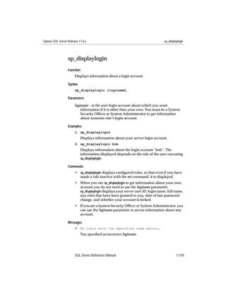Sybase SQL Server Release 11.0.x                                                sp_displaylogin




                  sp_displaylogin
                  Function
                       Displays information about a login account.

                  Syntax
                       sp_displaylogin [loginame]

                  Parameters

                       loginame – is the user login account about which you want
                           information if it is other than your own. You must be a System
                           Security Ofﬁcer or System Administrator to get information
                           about someone else’s login account.

                  Examples
                       1. sp_displaylogin
                           Displays information about your server login account.
                       2. sp_displaylogin bob
                           Displays information about the login account “bob”. The
                           information displayed depends on the role of the user executing
                           sp_displaylogin.

                  Comments
                       • sp_displaylogin displays conﬁgured roles, so that even if you have
                         made a role inactive with the set command, it is displayed.
                       • When you use sp_displaylogin to get information about your own
                         account you do not need to use the loginame parameter.
                         sp_displaylogin displays your server user ID, login name, full name,
                         any roles that have been granted to you, date of last password
                         change, and whether your account is locked.
                       • If you are a System Security Ofﬁcer or System Administrator, you
                         can use the loginame parameter to access information about any
                         account.

                  Messages
                       • No login with the specified name exists.
                           You speciﬁed an incorrect loginame.




                       SQL Server Reference Manual                                       1-159
 
