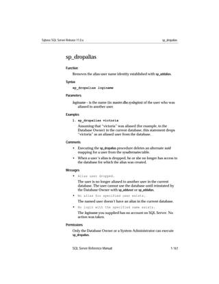 Sybase SQL Server Release 11.0.x                                                  sp_dropalias




                  sp_dropalias
                  Function
                       Removes the alias user name identity established with sp_addalias.

                  Syntax
                       sp_dropalias loginame

                  Parameters

                       loginame – is the name (in master.dbo.syslogins) of the user who was
                           aliased to another user.

                  Examples
                       1. sp_dropalias victoria
                           Assuming that “victoria” was aliased (for example, to the
                           Database Owner) in the current database, this statement drops
                           “victoria” as an aliased user from the database.

                  Comments
                       • Executing the sp_dropalias procedure deletes an alternate suid
                         mapping for a user from the sysalternates table.
                       • When a user’s alias is dropped, he or she no longer has access to
                         the database for which the alias was created.

                  Messages
                       • Alias user dropped.
                           The user is no longer aliased to another user in the current
                           database. The user cannot use the database until reinstated by
                           the Database Owner with sp_adduser or sp_addalias.
                       • No alias for specified user exists.
                           The named user doesn’t have an alias in the current database.
                       • No login with the specified name exists.
                           The loginame you supplied has no account on SQL Server. No
                           action was taken.

                  Permissions
                       Only the Database Owner or a System Administrator can execute
                       sp_dropalias.



                       SQL Server Reference Manual                                        1-161
 
