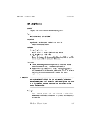 Sybase SQL Server Release 11.0.x                                                sp_dropdevice




                  sp_dropdevice
                  Function
                       Drops a SQL Server database device or dump device.

                  Syntax
                       sp_dropdevice logicalname

                  Parameters

                       logicalname – is the name of the device as listed in
                           master.dbo.sysdevices.name.

                  Examples
                       1. sp_dropdevice tape5
                           Drops the device named tape5 from SQL Server.
                       2. sp_dropdevice fredsdata
                           Drops the database device named fredsdata from SQL Server. The
                           device must not be in use by any databases.

                  Comments
                       • The sp_dropdevice procedure drops a device from SQL Server,
                         deleting the device entry from master.dbo.sysdevices.
                       • sp_dropdevice does not remove a ﬁle that is being dropped as a
                         database device; it makes the ﬁle inaccessible to SQL Server. Use
                         operating system commands to delete a ﬁle after using
                         sp_dropdevice.

     x WARNING!
                       You must restart SQL Server after you drop a device because the
                       kernel has a process that is accessing the dropped device, and there
                       is no way to kill the process. Restarting SQL Server frees up the
                       logical device number.



                  Messages
                       • Can’t run sp_dropdevice from within a transaction.
                           sp_dropdevice modiﬁes system tables, so it cannot be run within a
                           transaction.


                       SQL Server Reference Manual                                      1-163
 