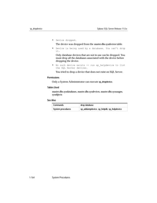sp_dropdevice                                                   Sybase SQL Server Release 11.0.x



                    • Device dropped.
                       The device was dropped from the master.dbo.sysdevices table.
                    • Device is being used by a database. You can’t drop
                       it.
                       Only database devices that are not in use can be dropped. You
                       must drop all the databases associated with the device before
                       dropping the device.
                    • No such device exists -- run sp_helpdevice to list
                       the SQL Server devices.
                       You tried to drop a device that does not exist on SQL Server.

                Permissions
                    Only a System Administrator can execute sp_dropdevice.

                Tables Used
                    master.dbo.sysdatabases, master.dbo.sysdevices, master.dbo.sysusages,
                    sysobjects

                See Also
                     Commands                  drop database
                     System procedures         sp_addumpdevice, sp_helpdb, sp_helpdevice




1-164               System Procedures
 