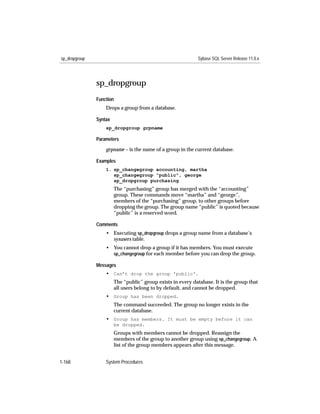 sp_dropgroup                                                  Sybase SQL Server Release 11.0.x




               sp_dropgroup
               Function
                   Drops a group from a database.

               Syntax
                   sp_dropgroup grpname

               Parameters

                   grpname – is the name of a group in the current database.

               Examples
                   1. sp_changegroup accounting, martha
                      sp_changegroup "public", george
                      sp_dropgroup purchasing
                        The “purchasing” group has merged with the “accounting”
                        group. These commands move “martha” and “george”,
                        members of the “purchasing” group, to other groups before
                        dropping the group. The group name “public” is quoted because
                        “public” is a reserved word.

               Comments
                   • Executing sp_dropgroup drops a group name from a database’s
                     sysusers table.
                   • You cannot drop a group if it has members. You must execute
                     sp_changegroup for each member before you can drop the group.

               Messages
                   • Can’t drop the group 'public'.
                        The “public” group exists in every database. It is the group that
                        all users belong to by default, and cannot be dropped.
                   • Group has been dropped.
                        The command succeeded. The group no longer exists in the
                        current database.
                   • Group has members. It must be empty before it can
                        be dropped.
                        Groups with members cannot be dropped. Reassign the
                        members of the group to another group using sp_changegroup. A
                        list of the group members appears after this message.


1-168              System Procedures
 