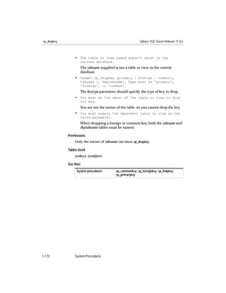 sp_dropkey                                                Sybase SQL Server Release 11.0.x



                 • The table or view named doesn’t exist in the
                    current database.
                    The tabname supplied is not a table or view in the current
                    database.
                 • Usage: sp_dropkey {primary | foreign | common},
                    tabname [, deptabname]. Type must be 'primary',
                    'foreign', or 'common'.
                    The keytype parameter should specify the type of key to drop.
                 • You must be the owner of the table or view to drop
                    its key.
                    You are not the owner of the table, so you cannot drop the key.
                 • You must supply the dependent table or view as the
                    third parameter.
                    When dropping a foreign or common key, both the tabname and
                    deptabname tables must be named.

             Permissions
                 Only the owner of tabname can issue sp_dropkey.

             Tables Used
                 syskeys, sysobjects

             See Also
                  System procedures       sp_commonkey, sp_foreignkey, sp_helpkey,
                                          sp_primarykey




1-172            System Procedures
 