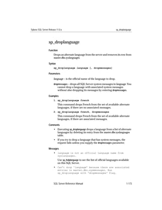 Sybase SQL Server Release 11.0.x                                                 sp_droplanguage




                  sp_droplanguage
                  Function
                       Drops an alternate language from the server and removes its row from
                       master.dbo.syslanguages.

                  Syntax
                       sp_droplanguage language [, dropmessages]

                  Parameters

                       language – is the ofﬁcial name of the language to drop.

                       dropmessages – drops all SQL Server system messages in language. You
                           cannot drop a language with associated system messages
                           without also dropping its messages by entering dropmessages.

                  Examples
                       1. sp_droplanguage french
                           This command drops French from the set of available alternate
                           languages, if there are no associated messages.
                       2. sp_droplanguage french, dropmessages
                           This command drops French from the set of available alternate
                           languages, if there are associated messages.

                  Comments
                       • Executing sp_droplanguage drops a language from a list of alternate
                         languages by deleting its entry from the master.dbo.syslanguages
                         table.
                       • If you try to drop a language that has system messages, the
                         request fails unless you supply the dropmessages parameter.

                  Messages
                       • language is not an official language name from
                           syslanguages.
                           Use sp_helplanguage to see the list of ofﬁcial languages available
                           on this SQL Server.
                       • Can’t drop 'language' because there are associated
                           entries in master.dbo.sysmessages. Run
                           sp_droplanguage with 'dropmessages' flag.



                       SQL Server Reference Manual                                         1-173
 