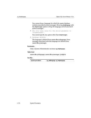 sp_droplanguage                                                  Sybase SQL Server Release 11.0.x



                         You cannot drop a language for which the master database
                         contains associated system messages. Rerun sp_droplanguage with
                         the dropmessages option to drop the language and all associated
                         system messages.
                      • The only legal value for the second parameter is
                         'dropmessages'.
                         You cannot specify any option other than dropmessages.
                      • Language deleted.
                         The language is deleted from master.dbo.syslanguages. Error
                         messages associated with this language are deleted from
                         master.dbo.sysmessages.

                  Permissions
                      Only a System Administrator can issue sp_droplanguage.

                  Tables Used
                      master.dbo.syslanguages, master.dbo.sysmessages, sysobjects

                  See Also
                       System procedures         sp_addlanguage, sp_helplanguage




1-174                 System Procedures
 