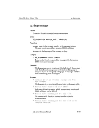 Sybase SQL Server Release 11.0.x                                               sp_dropmessage




                  sp_dropmessage
                  Function
                       Drops user-deﬁned messages from sysusermessages.

                  Syntax
                       sp_dropmessage message_num [, language]

                  Parameters

                       message_num – is the message number of the message to drop.
                          Message numbers must have a value of 20000 or higher.

                       language – is the language of the message to drop.

                  Examples
                       1. sp_dropmessage 20002, french
                           Removes the French version of the message with the number
                           20002 from sysusermessages.

                  Comments
                       • The language parameter is optional. If included, only the message
                         with the indicated message_num in the indicated language is
                         dropped. If you do not specify a language, all messages with the
                         indicated message_num are dropped.

                  Messages
                       • language is not an official language name from
                           syslanguages.
                           The language given is not a valid name in the syslanguages table.
                       • Message number must be at least 20000.
                           Only user-deﬁned messages, which have message numbers of
                           20000 or higher, can be deleted.
                       • Message number message_num does not exist.
                           No message with the given message number exists in
                           sysusermessages.
                       • Message number message_num does not exist in the
                           language language.




                       SQL Server Reference Manual                                      1-177
 