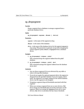 Sybase SQL Server Release 11.0.x                                               sp_dropsegment




                  sp_dropsegment
                  Function
                       Drops a segment from a database or unmaps a segment from a
                       particular database device.

                  Syntax
                       sp_dropsegment segname, dbname [, device]

                  Parameters

                       segname – is the name of the segment to drop.

                       dbname – is the name of the database.

                       device – is the name of the database device for the segment segname to
                          stop using. This parameter is optional, except when dropping the
                          system segment system, default, or logsegment from a database
                          device.

                  Examples
                       1. sp_dropsegment indexes, pubs2
                           This command drops the segment indexes from the pubs2
                           database.
                       2. sp_dropsegment indexes, pubs2, dev1
                           This command unmaps the segment indexes from the database
                           device dev1.

                  Comments
                       • You can drop a segment if it is not referenced by any table or
                         index in the speciﬁed database.
                       • If you do not supply the optional argument device, the segment is
                         dropped from the speciﬁed database. If you do supply a device
                         name, the segment is no longer mapped to the named database
                         device, but the segment is not dropped.
                       • Dropping a segment drops all thresholds associated with that
                         segment.
                       • When you unmap a segment from one or more devices, SQL
                         Server drops any thresholds that exceed the total space on the
                         segment. When you unmap the logsegment from one or more
                         devices, SQL Server recalculates the last-chance threshold.


                       SQL Server Reference Manual                                      1-181
 