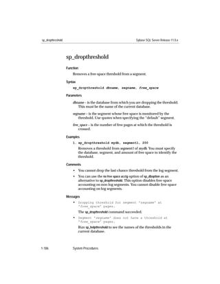 sp_dropthreshold                                                  Sybase SQL Server Release 11.0.x




                   sp_dropthreshold
                   Function
                       Removes a free-space threshold from a segment.

                   Syntax
                       sp_dropthreshold dbname, segname, free_space

                   Parameters

                       dbname – is the database from which you are dropping the threshold.
                          This must be the name of the current database.

                       segname – is the segment whose free space is monitored by the
                          threshold. Use quotes when specifying the “default” segment.

                       free_space – is the number of free pages at which the threshold is
                           crossed.

                   Examples
                       1. sp_dropthreshold mydb, segment1, 200
                            Removes a threshold from segment1 of mydb. You must specify
                            the database, segment, and amount of free space to identify the
                            threshold.

                   Comments
                       • You cannot drop the last-chance threshold from the log segment.
                       • You can use the no free space acctg option of sp_dboption as an
                         alternative to sp_dropthreshold. This option disables free-space
                         accounting on non-log segments. You cannot disable free-space
                         accounting on log segments.

                   Messages
                       • Dropping threshold for segment 'segname' at
                            'free_space' pages.
                            The sp_dropthreshold command succeeded.
                       • Segment 'segname' does not have a threshold at
                            'free_space' pages.
                            Run sp_helpthreshold to see the names of the thresholds in the
                            current database.



1-186                  System Procedures
 