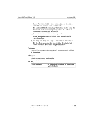 Sybase SQL Server Release 11.0.x                                                      sp_dropthreshold



                       • Table 'systhresholds' does not exist in database
                           'dbname' -- cannot drop thresholds.
                           The systhresholds table is missing. This table is created when the
                           database is created (or an upgrade to release 10.0 or later is
                           performed), and must not be removed.
                       • There is no segment named 'segname'.
                           Run sp_helpsegment to see the names of the segments in the
                           current database.
                       • You may not drop the log’s last-chance threshold.
                           The threshold name and size you speciﬁed identify the last-
                           chance threshold. You cannot drop this threshold.

                  Permissions
                       Only the Database Owner or a System Administrator can execute
                       sp_dropthreshold.

                  Tables Used
                       sysobjects, syssegments, systhresholds

                  See Also
                        System procedures            sp_addthreshold, sp_dboption, sp_helpthreshold,
                                                     sp_thresholdaction




                       SQL Server Reference Manual                                              1-187
 