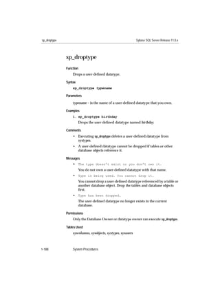sp_droptype                                                    Sybase SQL Server Release 11.0.x




              sp_droptype
              Function
                  Drops a user-deﬁned datatype.

              Syntax
                  sp_droptype typename

              Parameters

                  typename – is the name of a user-deﬁned datatype that you own.

              Examples
                  1. sp_droptype birthday
                       Drops the user-deﬁned datatype named birthday.

              Comments
                  • Executing sp_droptype deletes a user-deﬁned datatype from
                    systypes.
                  • A user-deﬁned datatype cannot be dropped if tables or other
                    database objects reference it.

              Messages
                  • The type doesn’t exist or you don’t own it.
                       You do not own a user-deﬁned datatype with that name.
                  • Type is being used. You cannot drop it.
                       You cannot drop a user-deﬁned datatype referenced by a table or
                       another database object. Drop the tables and database objects
                       ﬁrst.
                  • Type has been dropped.
                       The user-deﬁned datatype no longer exists in the current
                       database.

              Permissions
                  Only the Database Owner or datatype owner can execute sp_droptype.

              Tables Used
                  syscolumns, sysobjects, systypes, sysusers



1-188             System Procedures
 