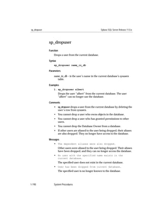 sp_dropuser                                                 Sybase SQL Server Release 11.0.x




              sp_dropuser
              Function
                  Drops a user from the current database.

              Syntax
                  sp_dropuser name_in_db

              Parameters

                  name_in_db – is the user’s name in the current database’s sysusers
                     table.

              Examples
                  1. sp_dropuser albert
                       Drops the user “albert” from the current database. The user
                       “albert” can no longer use the database.

              Comments
                  • sp_dropuser drops a user from the current database by deleting the
                    user’s row from sysusers.
                  • You cannot drop a user who owns objects in the database.
                  • You cannot drop a user who has granted permissions to other
                    users.
                  • You cannot drop the Database Owner from a database.
                  • If other users are aliased to the user being dropped, their aliases
                    are also dropped. They no longer have access to the database.

              Messages
                  • The dependent aliases were also dropped.
                       Other users were aliased to the user being dropped. Their aliases
                       have been dropped, and they can no longer access the database.
                  • No user with the specified name exists in the
                       current database.
                       The speciﬁed user does not exist in the current database.
                  • User has been dropped from current database.
                       The speciﬁed user is no longer known to the database.




1-190             System Procedures
 