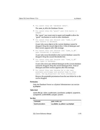 Sybase SQL Server Release 11.0.x                                                             sp_dropuser



                       • You cannot drop the 'database owner'.
                           The name_in_db is the Database Owner.
                       • You cannot drop the 'guest' user from master or
                           tempdb.
                           The “guest” user must exist in master and tempdb to allow the
                           “guest” mechanism to work in other databases.
                       • You cannot drop user because user 'name_in_db'
                           owns objects in database.
                           A user who owns objects in the current database cannot be
                           dropped. Drop the owned objects ﬁrst. A list of datatypes and
                           their owners appears after this message.
                       • You cannot drop user because user 'name_in_db'
                           owns thresholds in database.
                           A user who owns thresholds in the current database cannot be
                           dropped. Drop the owned thresholds ﬁrst.
                       • You cannot drop user because user 'name_in_db'
                           owns types in database.
                           A user who owns user-deﬁned datatypes in the current database
                           cannot be dropped. Drop the owned datatypes ﬁrst. A list of
                           datatypes and their owners appears after this message.
                       • You cannot drop user because he or she owns
                           grantable privileges and granted them to other
                           users. Use sp_helprotect for more information.
                           Remove the grantable permissions from the user before he or she
                           can be dropped.

                  Permissions
                       Only the Database Owner or a System Administrator can execute
                       sp_dropuser.

                  Tables Used
                       master.dbo.spt_values, sysalternates, syscolumns, sysobjects, sysprotects,
                       syssegments, systhresholds, systypes, sysusers

                  See Also
                        Commands                     grant, revoke, use
                        System procedures            sp_addalias, sp_adduser, sp_droplogin




                       SQL Server Reference Manual                                                 1-191
 