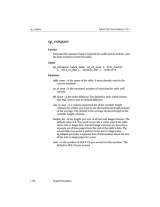 sp_estspace                                                  Sybase SQL Server Release 11.0.x




              sp_estspace
              Function
                  Estimates the amount of space required for a table and its indexes, and
                  the time needed to create the index.

              Syntax
                  sp_estspace table_name, no_of_rows [, fill_factor
                     [, cols_to_max [, textbin_len [, iosec]]]]

              Parameters

                  table_name – is the name of the table. It must already exist in the
                      current database.

                  no_of_rows – is the estimated number of rows that the table will
                     contain.

                  ﬁll_factor – is the index ﬁllfactor. The default is null, which means
                      that SQL Server uses its default ﬁllfactor.

                  cols_to_max – is a comma-separated list of the variable-length
                      columns for which you want to use the maximum length instead
                      of the average. The default is the average declared length of the
                      variable-length columns.

                  textbin_len – is the length, per row, of all text and image columns. The
                      default value is 0. You need to provide a value only if the table
                      stores text or image data. text and image columns are stored in a
                      separate set of data pages from the rest of the table’s data. The
                      actual table row stores a pointer to the text or image value.
                      sp_estspace provides a separate line of information about the size
                      of the text or image pages for a row.

                  iosec – is the number of disk I/Os per second on this machine. The
                      default is 30 I/Os per second.




1-192             System Procedures
 