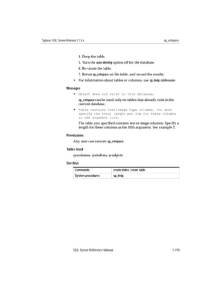 Sybase SQL Server Release 11.0.x                                                    sp_estspace



                           4. Drop the table.
                           5. Turn the auto identity option off for the database.
                           6. Re-create the table.
                           7. Rerun sp_estspace on the table, and record the results.
                       • For information about tables or columns, use sp_help tablename.

                  Messages
                       • Object does not exist in this database.
                           sp_estspace can be used only on tables that already exist in the
                           current database.
                       • Table contains text/image type columns. You must
                           specify the total length per row for these columns
                           in the argument list.
                           The table you speciﬁed contains text or image columns. Specify a
                           length for these columns as the ﬁfth argument. See example 2.

                  Permissions
                       Any user can execute sp_estspace.

                  Tables Used
                       syscolumns, sysindexes, sysobjects

                  See Also
                        Commands                     create index, create table
                        System procedures            sp_help




                       SQL Server Reference Manual                                        1-195
 