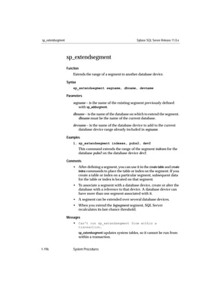 sp_extendsegment                                                  Sybase SQL Server Release 11.0.x




                   sp_extendsegment
                   Function
                       Extends the range of a segment to another database device.

                   Syntax
                       sp_extendsegment segname, dbname, devname

                   Parameters

                       segname – is the name of the existing segment previously deﬁned
                          with sp_addsegment.
                       dbname – is the name of the database on which to extend the segment.
                          dbname must be the name of the current database.

                       devname – is the name of the database device to add to the current
                          database device range already included in segname.

                   Examples
                       1. sp_extendsegment indexes, pubs2, dev2
                            This command extends the range of the segment indexes for the
                            database pubs2 on the database device dev2.

                   Comments
                       • After deﬁning a segment, you can use it in the create table and create
                         index commands to place the table or index on the segment. If you
                         create a table or index on a particular segment, subsequent data
                         for the table or index is located on that segment.
                       • To associate a segment with a database device, create or alter the
                         database with a reference to that device. A database device can
                         have more than one segment associated with it.
                       • A segment can be extended over several database devices.
                       • When you extend the logsegment segment, SQL Server
                         recalculates its last-chance threshold.

                   Messages
                       • Can't run sp_extendsegment from within a
                            transaction.
                            sp_extendsegment updates system tables, so it cannot be run from
                            within a transaction.


1-196                  System Procedures
 
