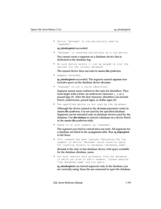 Sybase SQL Server Release 11.0.x                                               sp_extendsegment



                       • Device 'devname' is now exclusively used by
                           'segname'.
                           sp_extendsegment succeeded.
                       • 'devname' is reserved exclusively as a log device.
                           You cannot create a segment on a database device that is
                           dedicated to the database log.
                       • No such device exists -- run sp_helpdb to list the
                           devices for the current database.
                           The named device does not exist in master.dbo.sysdevices.
                       • Segment extended.
                           sp_extendsegment succeeded. The segment named segname now
                           includes space on the database device devname.
                       • 'segname' is not a valid identifier.
                           Segment names must conform to the rules for identiﬁers. They
                           must begin with a letter, an underscore character ( _ ), or a
                           pound sign (#). After the ﬁrst character, identiﬁers can include
                           letters, underscores, pound signs, or dollar signs ($).
                       • The specified device is not used by the database.
                           Although the device named as the devname parameter exists in
                           master.dbo.sysdevices, it is not used by the speciﬁed database.
                           Segments can be extended only on database devices used by the
                           database. Use alter database to extend a database on a device listed
                           in the master.dbo.sysdevices table.
                       • There is no such segment as 'segname'.
                           The segment you tried to extend does not exist. All segments for
                           a database are listed in the syssegments table. Run sp_helpsegment
                           to list them.
                       • This command has been ignored. Extending the log
                           segment on device 'devname' would leave no space
                           for creating objects in database 'database_name'.
                           devname is the only or last database device with space available
                           for the database database_name.
                       • You must execute this procedure from the database
                           in which you wish to add a segment. Please execute
                           'use database_name' and try again.
                           sp_extendsegment can extend segments only in the database you
                           are currently using. Issue the use command to open the database




                       SQL Server Reference Manual                                        1-197
 