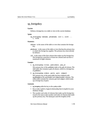 Sybase SQL Server Release 11.0.x                                                  sp_foreignkey




                  sp_foreignkey
                  Function
                       Deﬁnes a foreign key on a table or view in the current database.

                  Syntax
                       sp_foreignkey tabname, pktabname, col1 [, col2] ...
                          [, col8]

                  Parameters

                       tabname – is the name of the table or view that contains the foreign
                          key.

                       pktabname – is the name of the table or view that has the primary key
                           to which the foreign key applies. The primary key must already
                           be deﬁned.

                       col1 – is the name of the ﬁrst column that makes up the foreign key.
                           The foreign key must have at least one column and can have a
                           maximum of eight columns.

                  Examples
                       1. sp_foreignkey titles, publishers, pub_id
                           The primary key of the publishers table is the pub_id column. The
                           titles table also contains a pub_id column, which is a foreign key
                           of publishers.
                       2. sp_foreignkey orders, parts, part, subpart
                           The primary key of the parts table has been deﬁned with
                           sp_primarykey as the partnumber and subpartnumber columns. The
                           orders table contains the columns part and subpart, which make
                           up a foreign key of parts.

                  Comments
                       • sp_foreignkey adds the key to the syskeys table.
                       • Keys make explicit a logical relationship that is implicit in your
                         database design.
                       • The number and order of columns that make up the foreign key
                         must be the same as the number and order of columns that make
                         up the primary key. The datatypes (and the lengths) of the




                       SQL Server Reference Manual                                        1-199
 