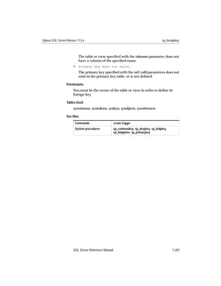 Sybase SQL Server Release 11.0.x                                                      sp_foreignkey



                           The table or view speciﬁed with the tabname parameter does not
                           have a column of the speciﬁed name.
                       • Primary key does not exist.
                           The primary key speciﬁed with the col1-col8 parameters does not
                           exist in the primary key table, or is not deﬁned.

                  Permissions
                       You must be the owner of the table or view in order to deﬁne its
                       foreign key.

                  Tables Used
                       syscolumns, sysindexes, syskeys, sysobjects, sysreferences

                  See Also
                        Commands                     create trigger
                        System procedures            sp_commonkey, sp_dropkey, sp_helpkey,
                                                     sp_helpjoins, sp_primarykey




                       SQL Server Reference Manual                                           1-201
 