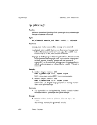 sp_getmessage                                                  Sybase SQL Server Release 11.0.x




                sp_getmessage
                Function
                    Retrieves stored message strings from sysmessages and sysusermessages
                    for print and raiserror statements.

                Syntax
                    sp_getmessage message_num, result output [, language]

                Parameters

                    message_num – is the number of the message to be retrieved.

                    result output– is the variable that receives the returned message text,
                        followed by a space and the keyword output. The variable must
                        have a datatype of char, nchar, varchar, or nvarchar.

                    language – is the language of the message to retrieve. Must be a valid
                       language name in syslanguages table. If you include language, the
                       message with the indicated message_num and language is
                       retrieved. If you do not include language, then the message for the
                       default session language, as indicated by the variable @@langid, is
                       retrieved.

                Examples
                    1. declare @myvar varchar(200)
                       exec sp_getmessage 20001, @myvar output
                         Retrieves message number 20001 from sysusermessages.
                    2. declare @myvar varchar(200)
                       exec sp_getmessage 20010, @myvar output
                         Retrieves the U.S. English language version of message number
                         20010 from sysusermessages.

                Comments
                    • Any application can use sp_getmessage, and any user can read the
                      messages stored in sysmessages and sysusermessages.

                Messages
                    • Message number must be greater than or equal to
                         17000.
                         The message number you speciﬁed is invalid.



1-202               System Procedures
 