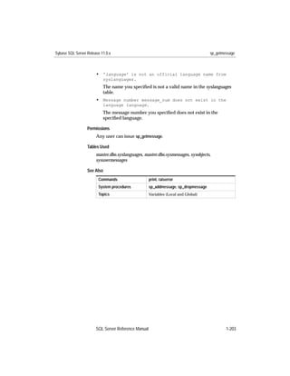 Sybase SQL Server Release 11.0.x                                                     sp_getmessage



                       • 'language' is not an official language name from
                           syslanguages.
                           The name you speciﬁed is not a valid name in the syslanguages
                           table.
                       • Message number message_num does not exist in the
                           language language.
                           The message number you speciﬁed does not exist in the
                           speciﬁed language.

                  Permissions
                       Any user can issue sp_getmessage.

                  Tables Used
                       master.dbo.syslanguages, master.dbo.sysmessages, sysobjects,
                       sysusermessages

                  See Also
                        Commands                     print, raiserror
                        System procedures            sp_addmessage, sp_dropmessage
                        Topics                       Variables (Local and Global)




                       SQL Server Reference Manual                                           1-203
 