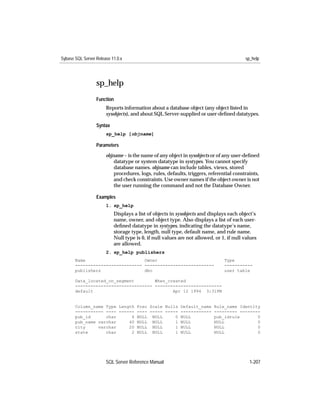 Sybase SQL Server Release 11.0.x                                                         sp_help




                  sp_help
                  Function
                       Reports information about a database object (any object listed in
                       sysobjects), and about SQL Server-supplied or user-deﬁned datatypes.

                  Syntax
                       sp_help [objname]

                  Parameters

                       objname – is the name of any object in sysobjects or of any user-deﬁned
                           datatype or system datatype in systypes. You cannot specify
                           database names. objname can include tables, views, stored
                           procedures, logs, rules, defaults, triggers, referential constraints,
                           and check constraints. Use owner names if the object owner is not
                           the user running the command and not the Database Owner.

                  Examples
                       1. sp_help
                           Displays a list of objects in sysobjects and displays each object’s
                           name, owner, and object type. Also displays a list of each user-
                           deﬁned datatype in systypes, indicating the datatype’s name,
                           storage type, length, null type, default name, and rule name.
                           Null type is 0, if null values are not allowed, or 1, if null values
                           are allowed.
                       2. sp_help publishers
       Name                       Owner                                        Type
       -------------------------- ---------------------------                  -----------
       publishers                 dbo                                          user table

       Data_located_on_segment        When_created
       ------------------------------ --------------------------
       default                               Apr 12 1994 3:31PM


       Column_name Type Length Prec Scale Nulls Default_name              Rule_name Identity
       ----------- ---- ------ ---- ----- ----- ------------              --------- --------
       pub_id      char      4 NULL NULL      0 NULL                      pub_idrule       0
       pub_name varchar     40 NULL NULL      1 NULL                      NULL             0
       city     varchar     20 NULL NULL      1 NULL                      NULL             0
       state       char      2 NULL NULL      1 NULL                      NULL             0




                       SQL Server Reference Manual                                         1-207
 