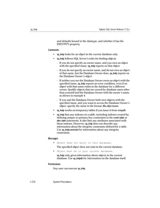 sp_help                                                 Sybase SQL Server Release 11.0.x



                 and defaults bound to the datatype, and whether it has the
                 IDENTITY property.

          Comments
              • sp_help looks for an object in the current database only.
              • sp_help follows SQL Server’s rules for ﬁnding objects:
                 - If you do not specify an owner name, and you own an object
                   with the speciﬁed name, sp_help reports on that object.
                 - If you do not specify an owner name, and do not own an object
                   of that name, but the Database Owner does, sp_help reports on
                   the Database Owner’s object.
                 - If neither you nor the Database Owner owns an object with the
                   speciﬁed name, sp_help reports an error condition, even if an
                   object with that name exists in the database for a different
                   owner. Qualify objects that are owned by database users other
                   than yourself and the Database Owner with the owner’s name,
                   as shown in example 4.
                 - If you and the Database Owner both own objects with the
                   speciﬁed name, and you want to access the Database Owner’s
                   object, specify the name in the format dbo.objectname.
              • sp_help works on temporary tables if you issue it from tempdb.
              • sp_help lists any indexes on a table, including indexes created by
                deﬁning unique or primary key constraints in the create table or
                alter table statements. It also lists any attributes associated with
                those indexes. However, sp_help does not describe any
                information about the integrity constraints deﬁned for a table.
                Use sp_helpconstraint for information about any integrity
                constraints.

          Messages
              • Object does not exist in this database.
                 The speciﬁed object does not exist in the current database.
              • Object must be in your current database.
                 sp_help only gives information about objects in the current
                 database. Use sp_helpdb for information on the database itself.

          Permissions
              Any user can execute sp_help.




1-210         System Procedures
 