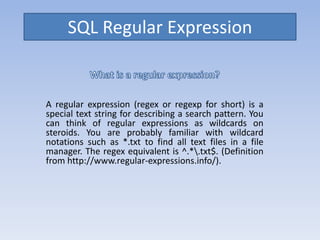 SQL Regular Expression
A regular expression (regex or regexp for short) is a
special text string for describing a search pattern. You
can think of regular expressions as wildcards on
steroids. You are probably familiar with wildcard
notations such as *.txt to find all text files in a file
manager. The regex equivalent is ^.*.txt$. (Definition
from http://www.regular-expressions.info/).
 