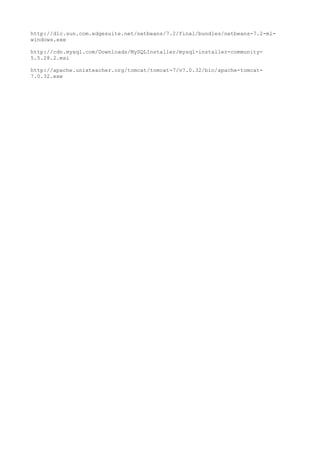 http://dlc.sun.com.edgesuite.net/netbeans/7.2/final/bundles/netbeans-7.2-ml-
windows.exe

http://cdn.mysql.com/Downloads/MySQLInstaller/mysql-installer-community-
5.5.28.2.msi

http://apache.unixteacher.org/tomcat/tomcat-7/v7.0.32/bin/apache-tomcat-
7.0.32.exe
 