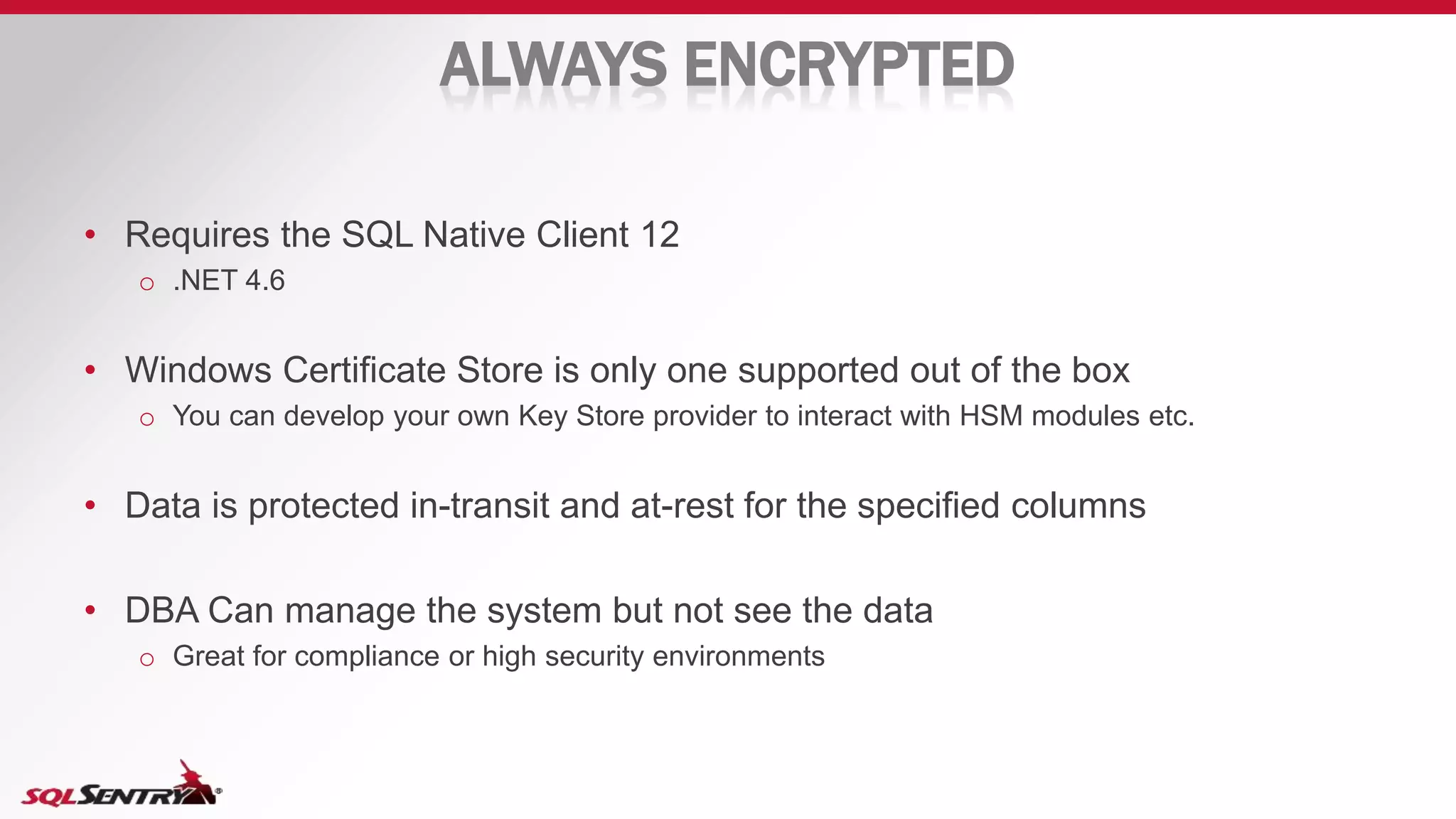 ALWAYS ENCRYPTED
• Requires the SQL Native Client 12
o .NET 4.6
• Windows Certificate Store is only one supported out of the box
o You can develop your own Key Store provider to interact with HSM modules etc.
• Data is protected in-transit and at-rest for the specified columns
• DBA Can manage the system but not see the data
o Great for compliance or high security environments
 