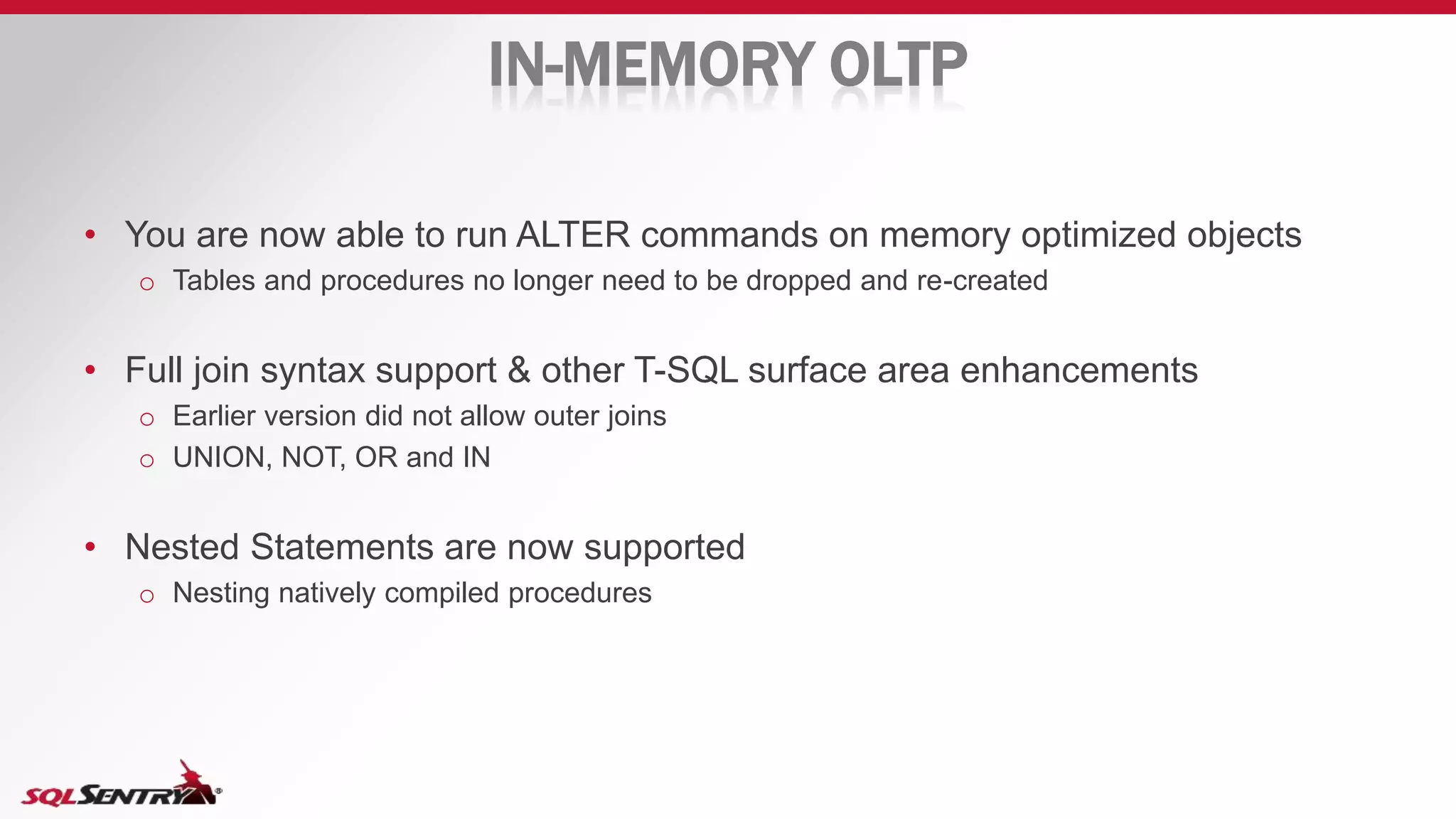 IN-MEMORY OLTP
• You are now able to run ALTER commands on memory optimized objects
o Tables and procedures no longer need to be dropped and re-created
• Full join syntax support & other T-SQL surface area enhancements
o Earlier version did not allow outer joins
o UNION, NOT, OR and IN
• Nested Statements are now supported
o Nesting natively compiled procedures
 