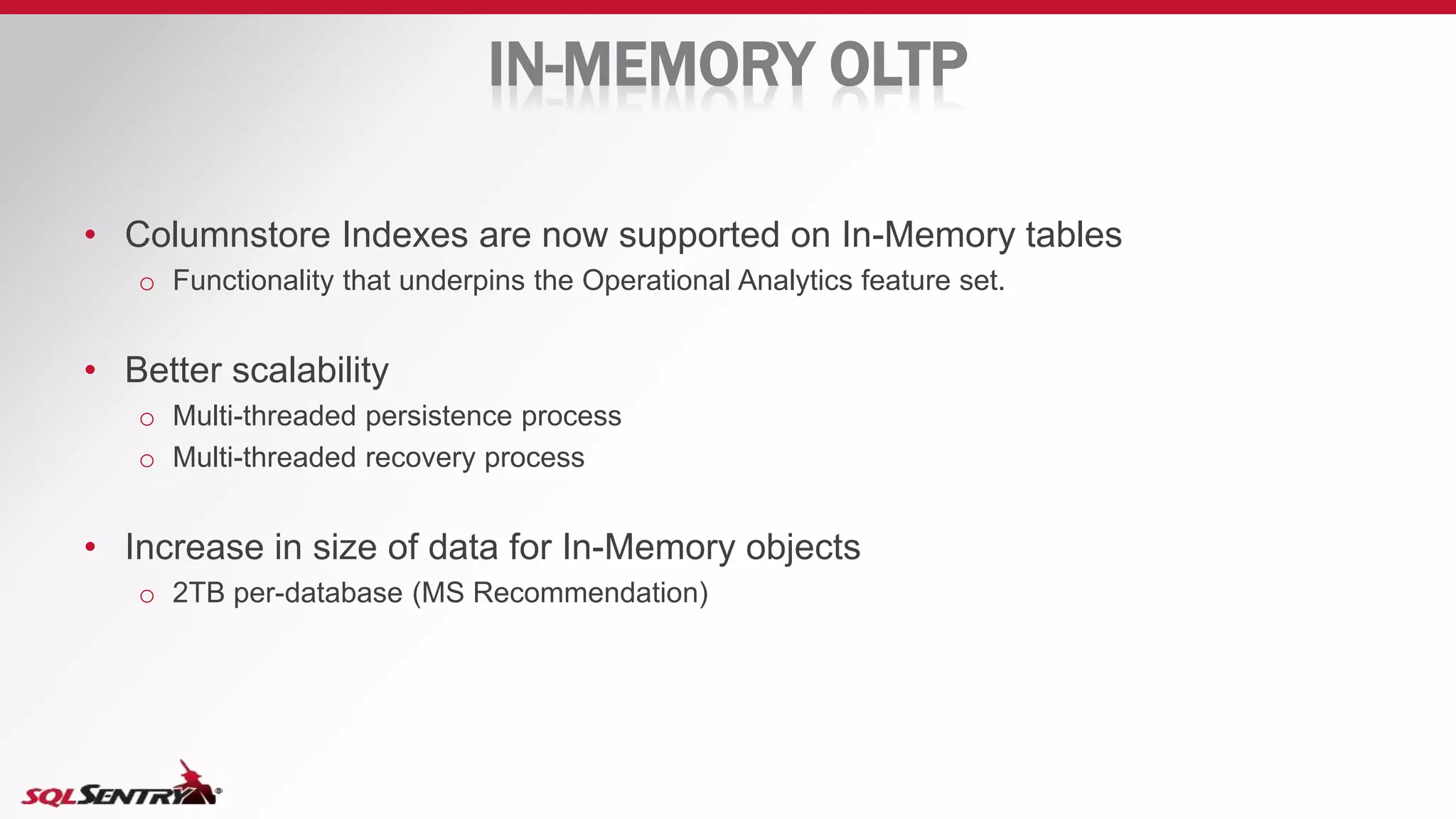 IN-MEMORY OLTP
• Columnstore Indexes are now supported on In-Memory tables
o Functionality that underpins the Operational Analytics feature set.
• Better scalability
o Multi-threaded persistence process
o Multi-threaded recovery process
• Increase in size of data for In-Memory objects
o 2TB per-database (MS Recommendation)
 