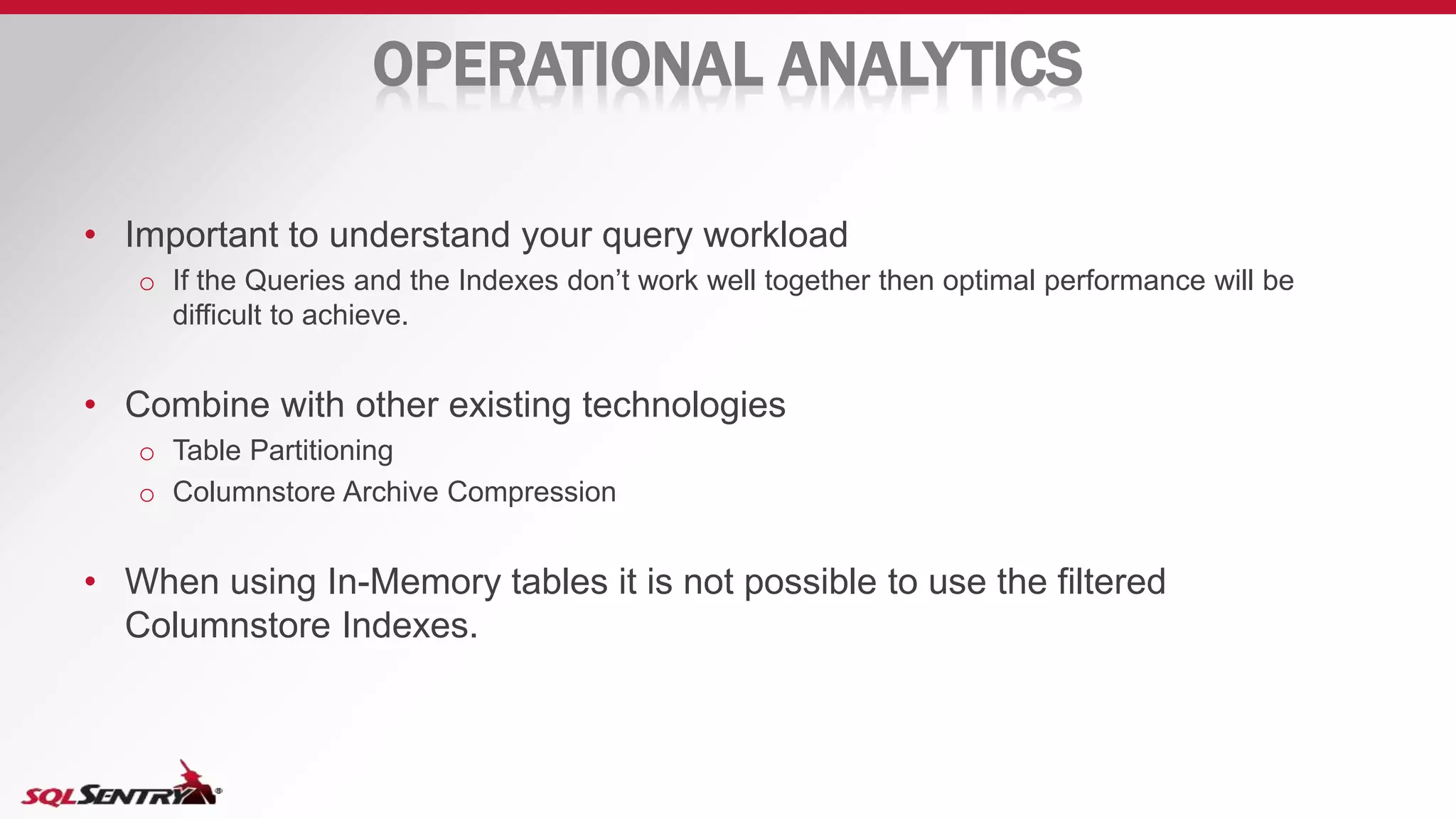 OPERATIONAL ANALYTICS
• Important to understand your query workload
o If the Queries and the Indexes don’t work well together then optimal performance will be
difficult to achieve.
• Combine with other existing technologies
o Table Partitioning
o Columnstore Archive Compression
• When using In-Memory tables it is not possible to use the filtered
Columnstore Indexes.
 