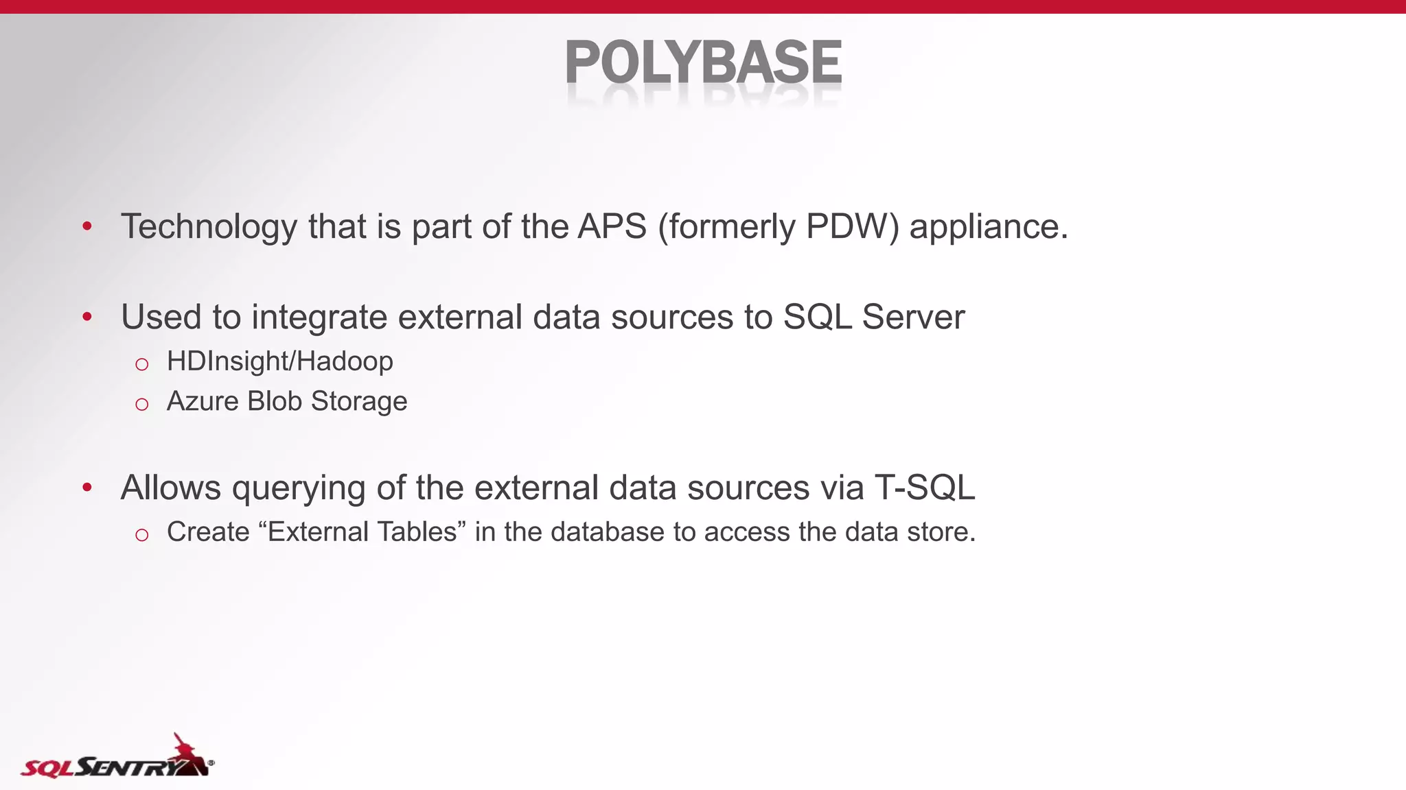 POLYBASE
• Technology that is part of the APS (formerly PDW) appliance.
• Used to integrate external data sources to SQL Server
o HDInsight/Hadoop
o Azure Blob Storage
• Allows querying of the external data sources via T-SQL
o Create “External Tables” in the database to access the data store.
 