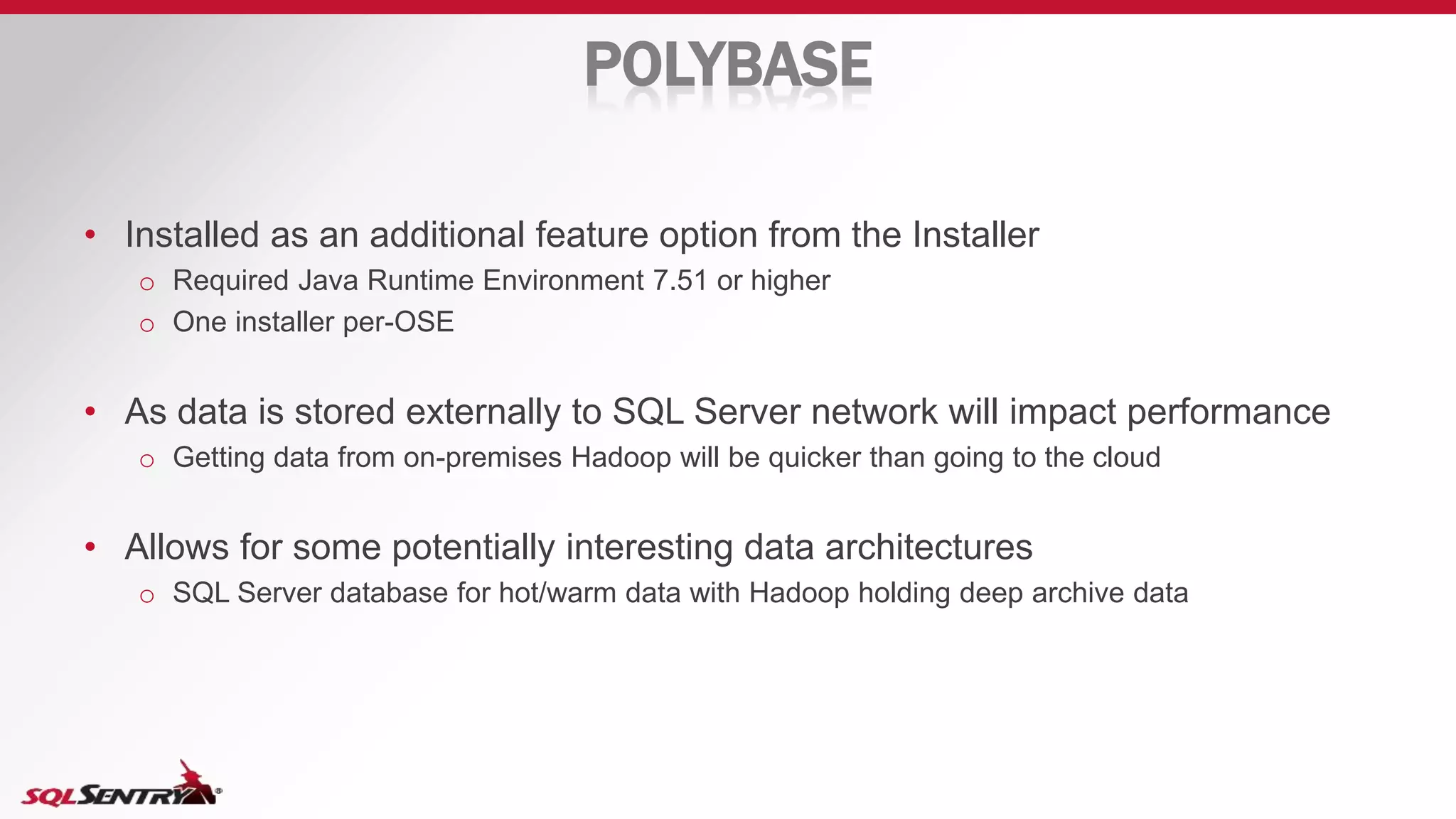 POLYBASE
• Installed as an additional feature option from the Installer
o Required Java Runtime Environment 7.51 or higher
o One installer per-OSE
• As data is stored externally to SQL Server network will impact performance
o Getting data from on-premises Hadoop will be quicker than going to the cloud
• Allows for some potentially interesting data architectures
o SQL Server database for hot/warm data with Hadoop holding deep archive data
 