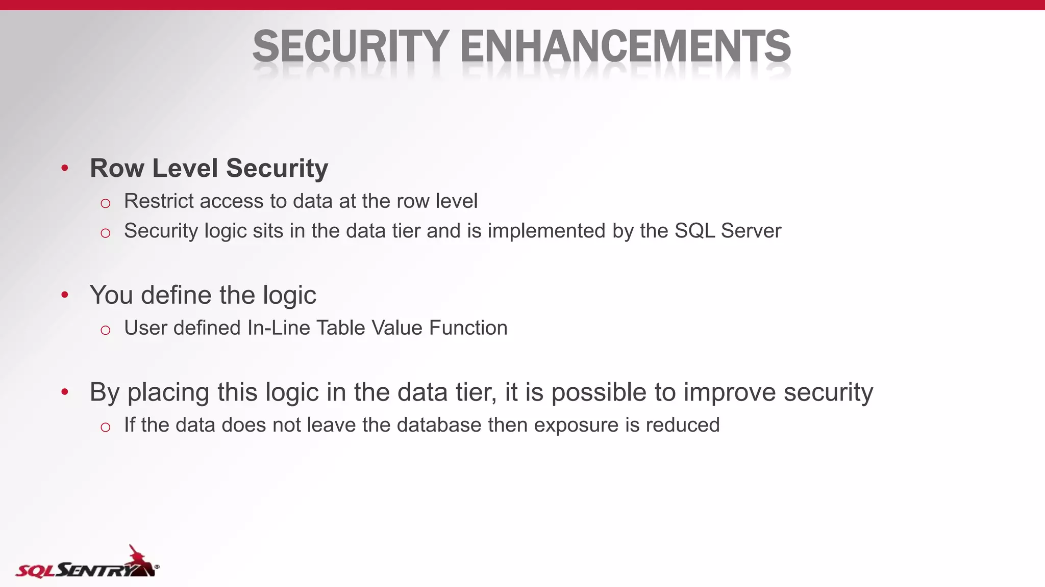 SECURITY ENHANCEMENTS
• Row Level Security
o Restrict access to data at the row level
o Security logic sits in the data tier and is implemented by the SQL Server
• You define the logic
o User defined In-Line Table Value Function
• By placing this logic in the data tier, it is possible to improve security
o If the data does not leave the database then exposure is reduced
 