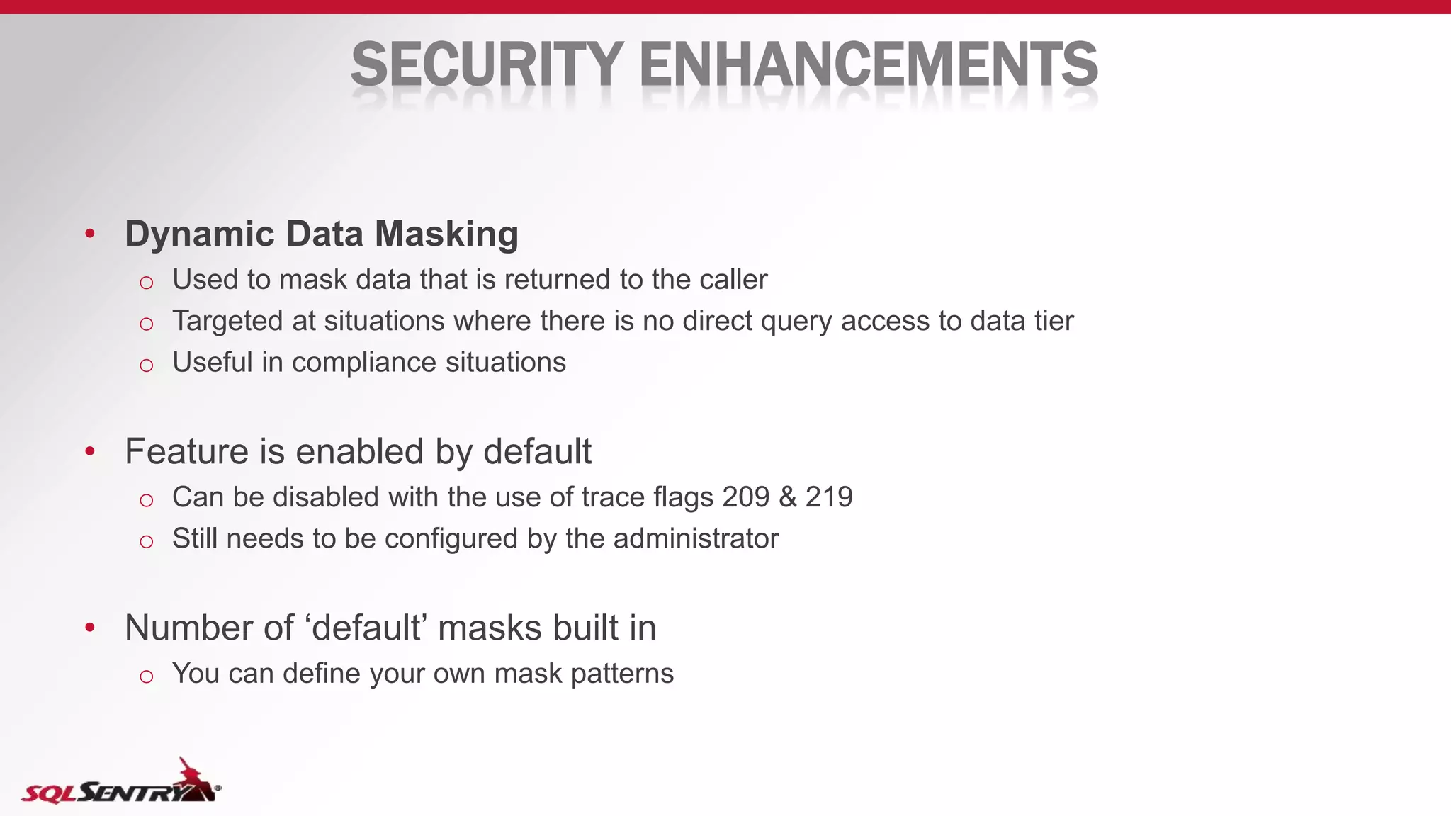 SECURITY ENHANCEMENTS
• Dynamic Data Masking
o Used to mask data that is returned to the caller
o Targeted at situations where there is no direct query access to data tier
o Useful in compliance situations
• Feature is enabled by default
o Can be disabled with the use of trace flags 209 & 219
o Still needs to be configured by the administrator
• Number of ‘default’ masks built in
o You can define your own mask patterns
 