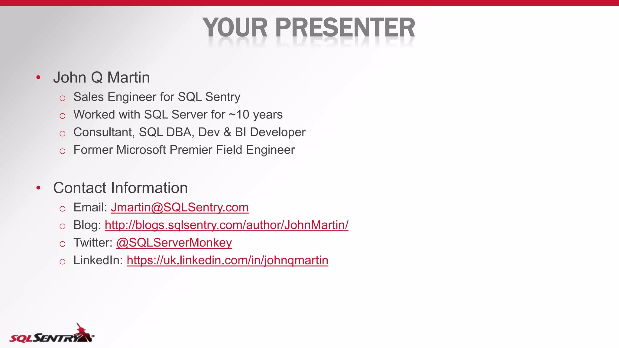 YOUR PRESENTER
• John Q Martin
o Sales Engineer for SQL Sentry
o Worked with SQL Server for ~10 years
o Consultant, SQL DBA, Dev & BI Developer
o Former Microsoft Premier Field Engineer
• Contact Information
o Email: Jmartin@SQLSentry.com
o Blog: http://blogs.sqlsentry.com/author/JohnMartin/
o Twitter: @SQLServerMonkey
o LinkedIn: https://uk.linkedin.com/in/johnqmartin
 