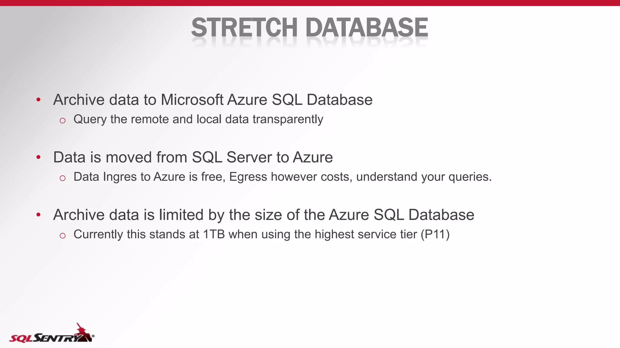STRETCH DATABASE
• Archive data to Microsoft Azure SQL Database
o Query the remote and local data transparently
• Data is moved from SQL Server to Azure
o Data Ingres to Azure is free, Egress however costs, understand your queries.
• Archive data is limited by the size of the Azure SQL Database
o Currently this stands at 1TB when using the highest service tier (P11)
 