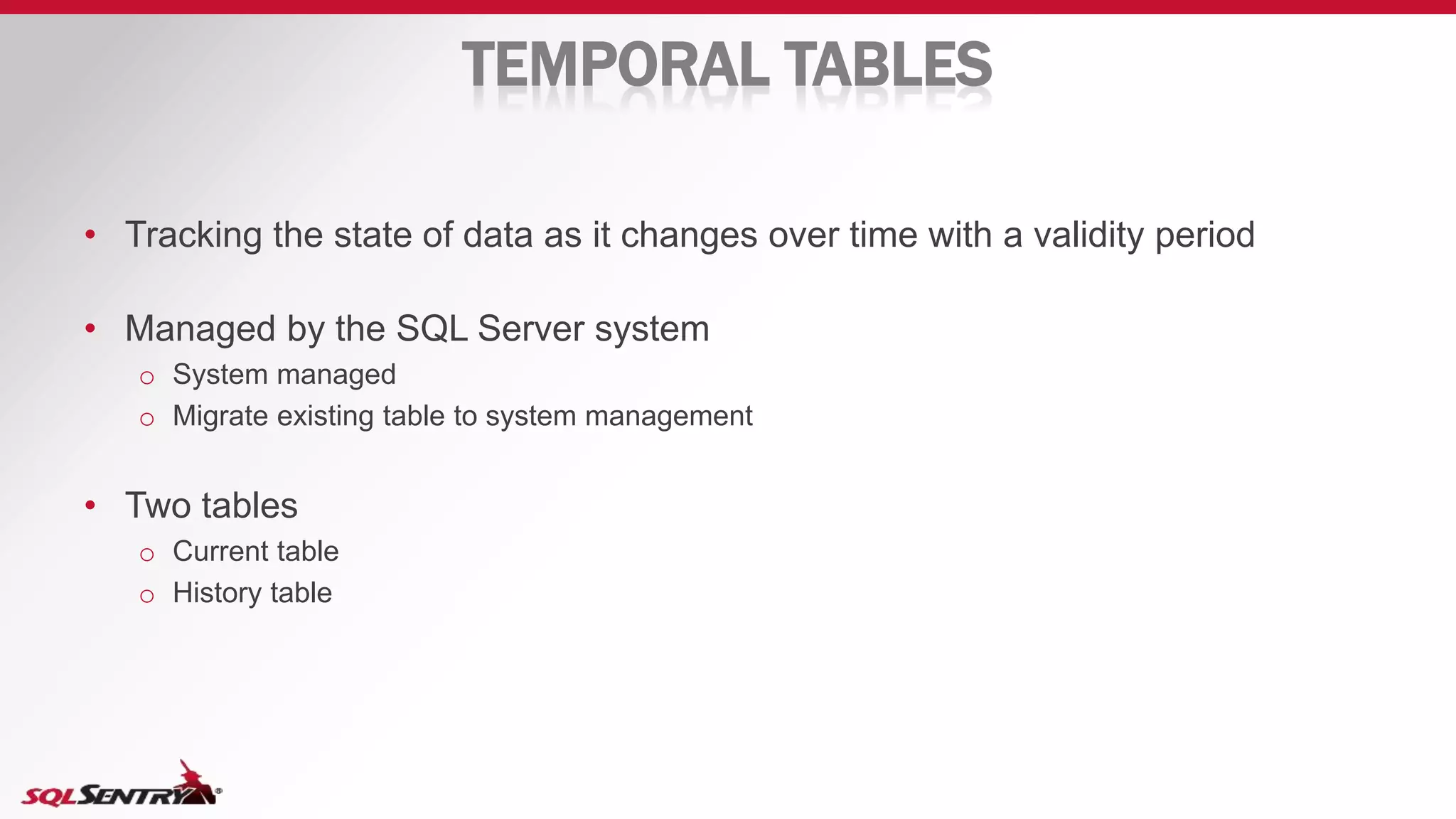 TEMPORAL TABLES
• Tracking the state of data as it changes over time with a validity period
• Managed by the SQL Server system
o System managed
o Migrate existing table to system management
• Two tables
o Current table
o History table
 