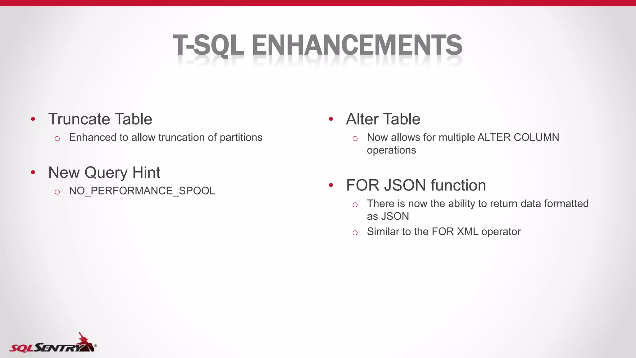 T-SQL ENHANCEMENTS
• Alter Table
o Now allows for multiple ALTER COLUMN
operations
• FOR JSON function
o There is now the ability to return data formatted
as JSON
o Similar to the FOR XML operator
• Truncate Table
o Enhanced to allow truncation of partitions
• New Query Hint
o NO_PERFORMANCE_SPOOL
 